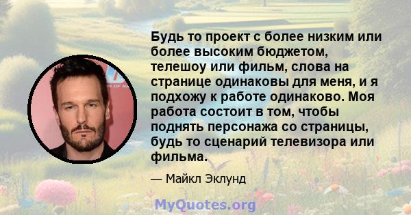 Будь то проект с более низким или более высоким бюджетом, телешоу или фильм, слова на странице одинаковы для меня, и я подхожу к работе одинаково. Моя работа состоит в том, чтобы поднять персонажа со страницы, будь то