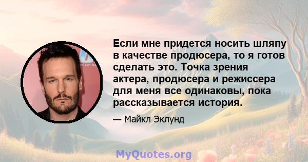 Если мне придется носить шляпу в качестве продюсера, то я готов сделать это. Точка зрения актера, продюсера и режиссера для меня все одинаковы, пока рассказывается история.