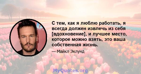 С тем, как я люблю работать, я всегда должен извлечь из себя [вдохновение], и лучшее место, которое можно взять, это ваша собственная жизнь.