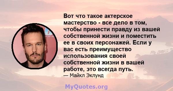 Вот что такое актерское мастерство - все дело в том, чтобы принести правду из вашей собственной жизни и поместить ее в своих персонажей. Если у вас есть преимущество использования своей собственной жизни в вашей работе, 