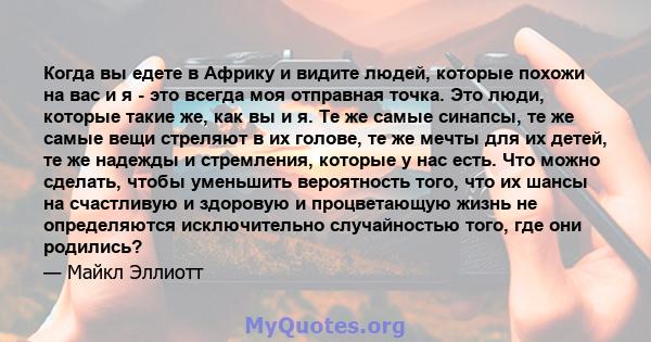 Когда вы едете в Африку и видите людей, которые похожи на вас и я - это всегда моя отправная точка. Это люди, которые такие же, как вы и я. Те же самые синапсы, те же самые вещи стреляют в их голове, те же мечты для их