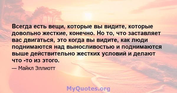 Всегда есть вещи, которые вы видите, которые довольно жесткие, конечно. Но то, что заставляет вас двигаться, это когда вы видите, как люди поднимаются над выносливостью и поднимаются выше действительно жестких условий и 