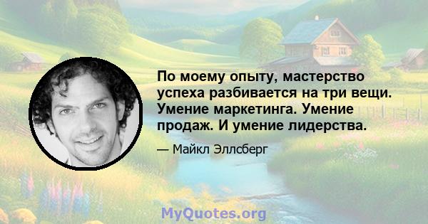 По моему опыту, мастерство успеха разбивается на три вещи. Умение маркетинга. Умение продаж. И умение лидерства.