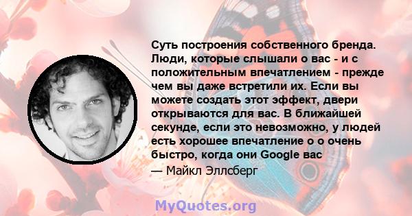 Суть построения собственного бренда. Люди, которые слышали о вас - и с положительным впечатлением - прежде чем вы даже встретили их. Если вы можете создать этот эффект, двери открываются для вас. В ближайшей секунде,