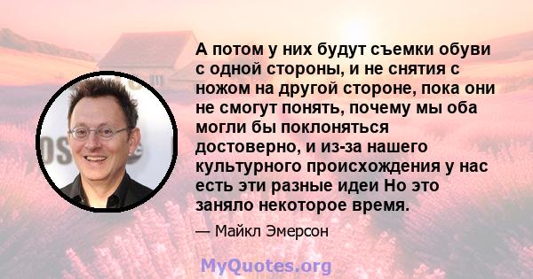 А потом у них будут съемки обуви с одной стороны, и не снятия с ножом на другой стороне, пока они не смогут понять, почему мы оба могли бы поклоняться достоверно, и из-за нашего культурного происхождения у нас есть эти