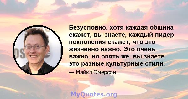 Безусловно, хотя каждая община скажет, вы знаете, каждый лидер поклонения скажет, что это жизненно важно. Это очень важно, но опять же, вы знаете, это разные культурные стили.