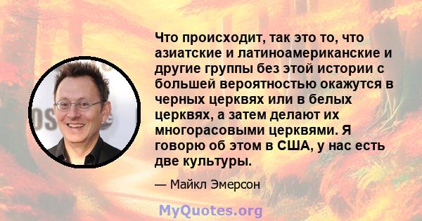 Что происходит, так это то, что азиатские и латиноамериканские и другие группы без этой истории с большей вероятностью окажутся в черных церквях или в белых церквях, а затем делают их многорасовыми церквями. Я говорю об 