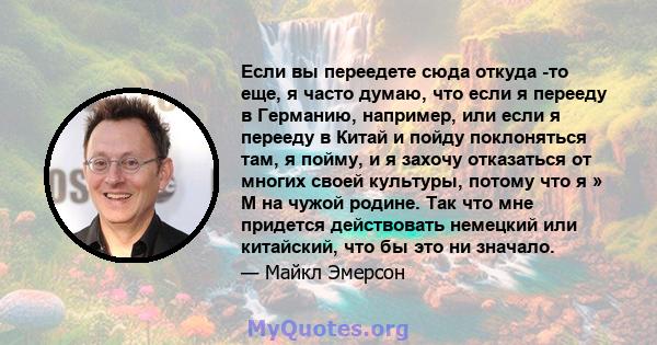 Если вы переедете сюда откуда -то еще, я часто думаю, что если я перееду в Германию, например, или если я перееду в Китай и пойду поклоняться там, я пойму, и я захочу отказаться от многих своей культуры, потому что я »