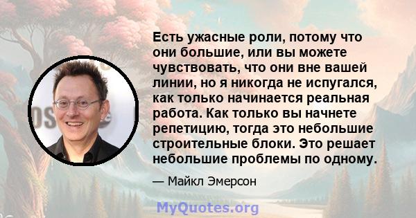 Есть ужасные роли, потому что они большие, или вы можете чувствовать, что они вне вашей линии, но я никогда не испугался, как только начинается реальная работа. Как только вы начнете репетицию, тогда это небольшие