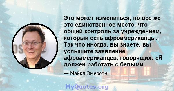 Это может измениться, но все же это единственное место, что общий контроль за учреждением, который есть афроамериканцы. Так что иногда, вы знаете, вы услышите заявление афроамериканцев, говорящих: «Я должен работать с