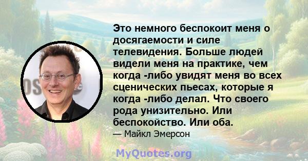 Это немного беспокоит меня о досягаемости и силе телевидения. Больше людей видели меня на практике, чем когда -либо увидят меня во всех сценических пьесах, которые я когда -либо делал. Что своего рода унизительно. Или