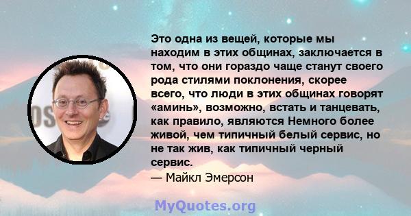 Это одна из вещей, которые мы находим в этих общинах, заключается в том, что они гораздо чаще станут своего рода стилями поклонения, скорее всего, что люди в этих общинах говорят «аминь», возможно, встать и танцевать,