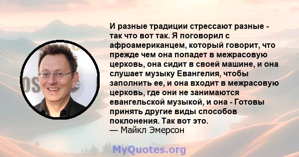 И разные традиции стрессают разные - так что вот так. Я поговорил с афроамериканцем, который говорит, что прежде чем она попадет в межрасовую церковь, она сидит в своей машине, и она слушает музыку Евангелия, чтобы