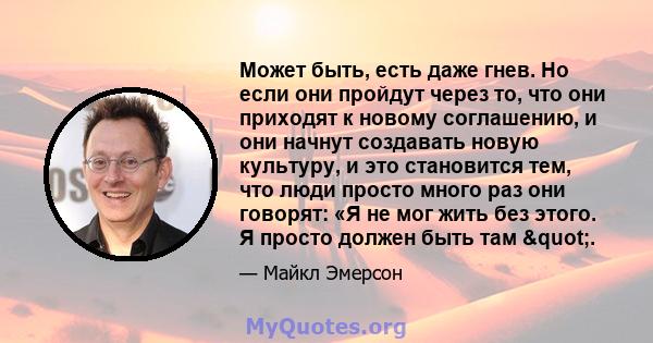 Может быть, есть даже гнев. Но если они пройдут через то, что они приходят к новому соглашению, и они начнут создавать новую культуру, и это становится тем, что люди просто много раз они говорят: «Я не мог жить без