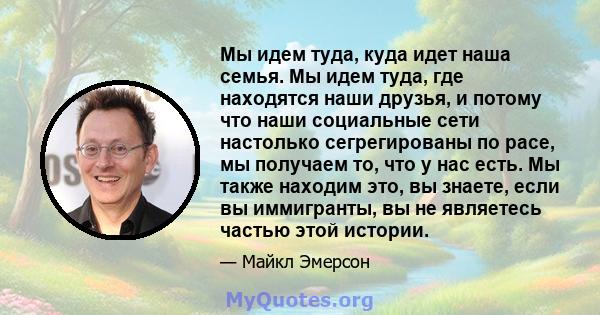 Мы идем туда, куда идет наша семья. Мы идем туда, где находятся наши друзья, и потому что наши социальные сети настолько сегрегированы по расе, мы получаем то, что у нас есть. Мы также находим это, вы знаете, если вы