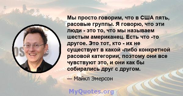 Мы просто говорим, что в США пять, расовые группы. Я говорю, что эти люди - это то, что мы называем шестым американец. Есть что -то другое. Это тот, кто - их не существует в какой -либо конкретной расовой категории,