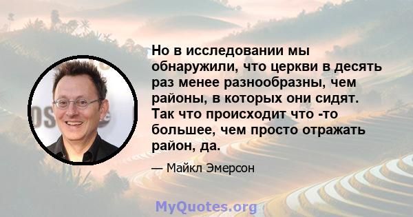 Но в исследовании мы обнаружили, что церкви в десять раз менее разнообразны, чем районы, в которых они сидят. Так что происходит что -то большее, чем просто отражать район, да.