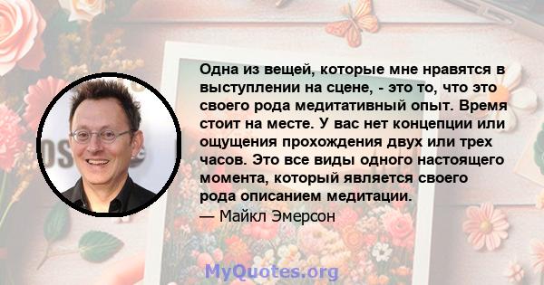 Одна из вещей, которые мне нравятся в выступлении на сцене, - это то, что это своего рода медитативный опыт. Время стоит на месте. У вас нет концепции или ощущения прохождения двух или трех часов. Это все виды одного