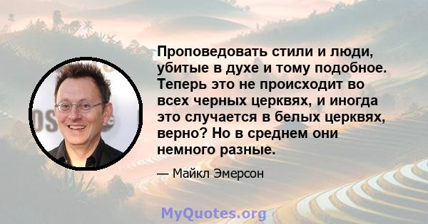 Проповедовать стили и люди, убитые в духе и тому подобное. Теперь это не происходит во всех черных церквях, и иногда это случается в белых церквях, верно? Но в среднем они немного разные.