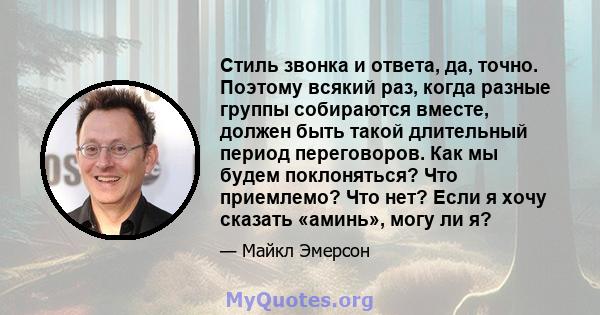 Стиль звонка и ответа, да, точно. Поэтому всякий раз, когда разные группы собираются вместе, должен быть такой длительный период переговоров. Как мы будем поклоняться? Что приемлемо? Что нет? Если я хочу сказать