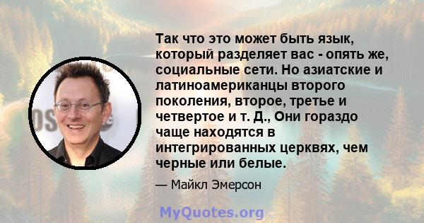 Так что это может быть язык, который разделяет вас - опять же, социальные сети. Но азиатские и латиноамериканцы второго поколения, второе, третье и четвертое и т. Д., Они гораздо чаще находятся в интегрированных