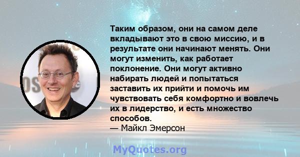 Таким образом, они на самом деле вкладывают это в свою миссию, и в результате они начинают менять. Они могут изменить, как работает поклонение. Они могут активно набирать людей и попытаться заставить их прийти и помочь