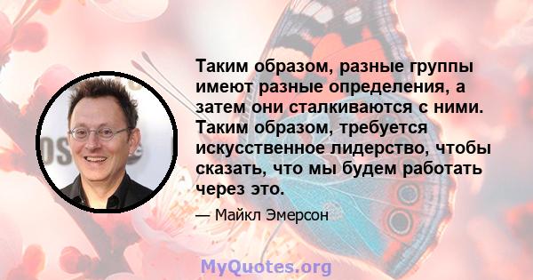 Таким образом, разные группы имеют разные определения, а затем они сталкиваются с ними. Таким образом, требуется искусственное лидерство, чтобы сказать, что мы будем работать через это.