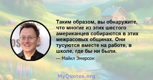 Таким образом, вы обнаружите, что многие из этих шестого американцев собираются в этих межрасовых общинах. Они тусуются вместе на работе, в школе, где бы ни были.