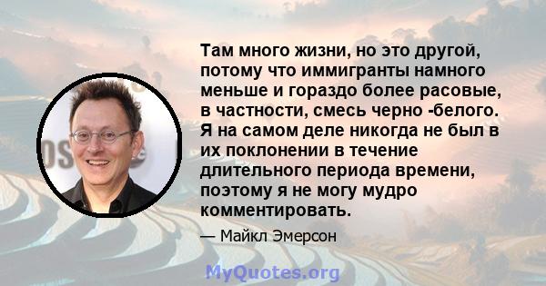 Там много жизни, но это другой, потому что иммигранты намного меньше и гораздо более расовые, в частности, смесь черно -белого. Я на самом деле никогда не был в их поклонении в течение длительного периода времени,