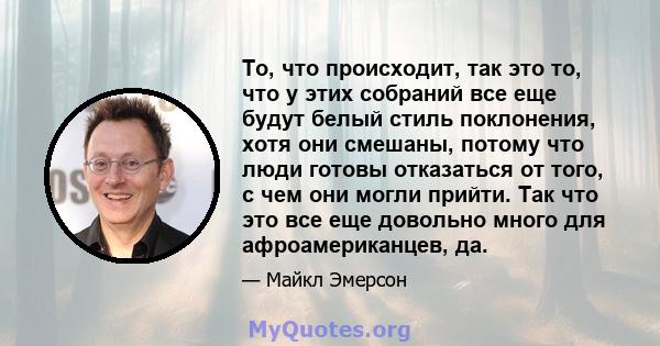 То, что происходит, так это то, что у этих собраний все еще будут белый стиль поклонения, хотя они смешаны, потому что люди готовы отказаться от того, с чем они могли прийти. Так что это все еще довольно много для