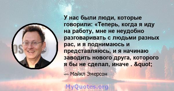 У нас были люди, которые говорили: «Теперь, когда я иду на работу, мне не неудобно разговаривать с людьми разных рас, и я поднимаюсь и представляюсь, и я начинаю заводить нового друга, которого я бы не сделал, иначе .