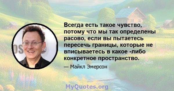 Всегда есть такое чувство, потому что мы так определены расово, если вы пытаетесь пересечь границы, которые не вписываетесь в какое -либо конкретное пространство.