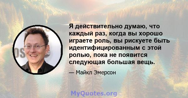 Я действительно думаю, что каждый раз, когда вы хорошо играете роль, вы рискуете быть идентифицированным с этой ролью, пока не появится следующая большая вещь.