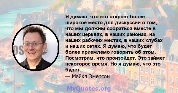 Я думаю, что это откроет более широкое место для дискуссии о том, что мы должны собраться вместе в наших церквях, в наших районах, на наших рабочих местах, в наших клубах и наших сетях. Я думаю, что будет более