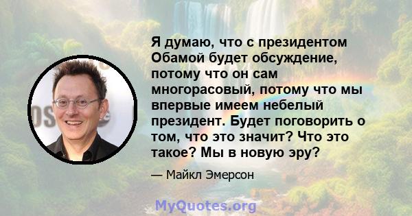 Я думаю, что с президентом Обамой будет обсуждение, потому что он сам многорасовый, потому что мы впервые имеем небелый президент. Будет поговорить о том, что это значит? Что это такое? Мы в новую эру?