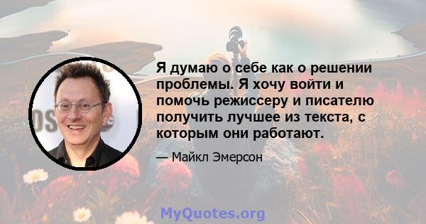 Я думаю о себе как о решении проблемы. Я хочу войти и помочь режиссеру и писателю получить лучшее из текста, с которым они работают.