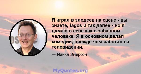 Я играл в злодеев на сцене - вы знаете, iagos и так далее - но я думаю о себе как о забавном человеке. Я в основном делал комедии, прежде чем работал на телевидении.