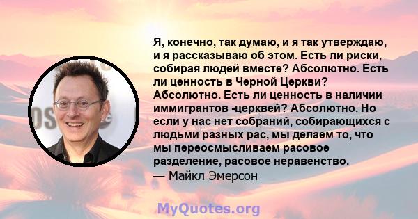 Я, конечно, так думаю, и я так утверждаю, и я рассказываю об этом. Есть ли риски, собирая людей вместе? Абсолютно. Есть ли ценность в Черной Церкви? Абсолютно. Есть ли ценность в наличии иммигрантов -церквей? Абсолютно. 