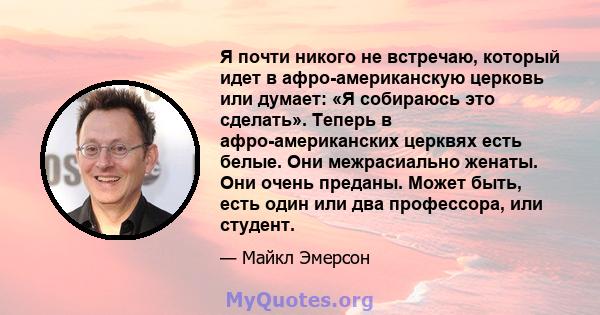 Я почти никого не встречаю, который идет в афро-американскую церковь или думает: «Я собираюсь это сделать». Теперь в афро-американских церквях есть белые. Они межрасиально женаты. Они очень преданы. Может быть, есть