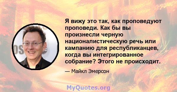 Я вижу это так, как проповедуют проповеди. Как бы вы произнесли черную националистическую речь или кампанию для республиканцев, когда вы интегрированное собрание? Этого не происходит.