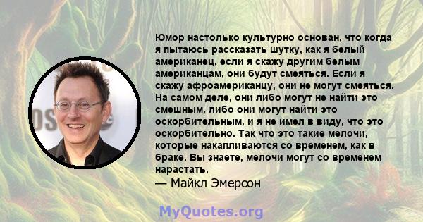 Юмор настолько культурно основан, что когда я пытаюсь рассказать шутку, как я белый американец, если я скажу другим белым американцам, они будут смеяться. Если я скажу афроамериканцу, они не могут смеяться. На самом