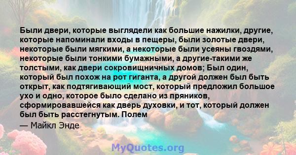 Были двери, которые выглядели как большие нажилки, другие, которые напоминали входы в пещеры, были золотые двери, некоторые были мягкими, а некоторые были усеяны гвоздями, некоторые были тонкими бумажными, а