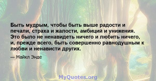 Быть мудрым, чтобы быть выше радости и печали, страха и жалости, амбиций и унижения. Это было не ненавидеть ничего и любить ничего, и, прежде всего, быть совершенно равнодушным к любви и ненависти других.