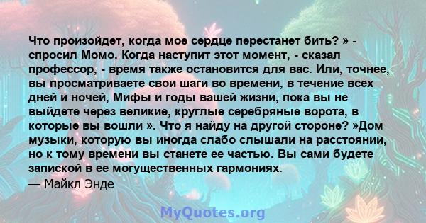 Что произойдет, когда мое сердце перестанет бить? » - спросил Момо. Когда наступит этот момент, - сказал профессор, - время также остановится для вас. Или, точнее, вы просматриваете свои шаги во времени, в течение всех