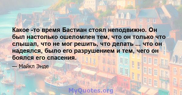 Какое -то время Бастиан стоял неподвижно. Он был настолько ошеломлен тем, что он только что слышал, что не мог решить, что делать ... что он надеялся, было его разрушением и тем, чего он боялся его спасения.