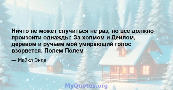 Ничто не может случиться не раз, но все должно произойти однажды; За холмом и Дейлом, деревом и ручьем мой умирающий голос взорвется. Полем Полем