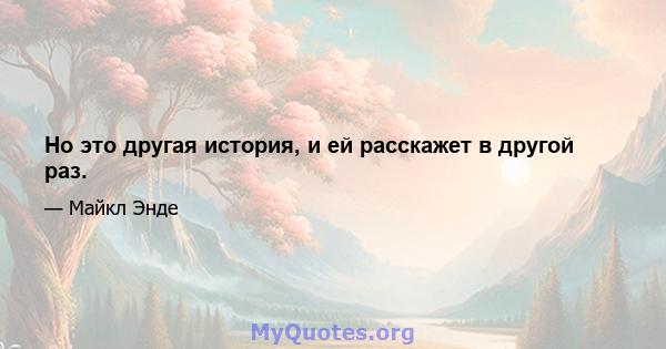 Но это другая история, и ей расскажет в другой раз.