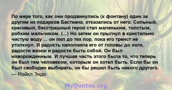 По мере того, как они продвинулись (к фонтану) один за другим из подарков Бастиана, отказались от него. Сильный, красивый, бесстрашный герой стал маленьким, толстым, робким мальчиком. (...) Но затем он прыгнул в