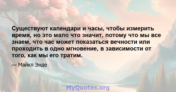 Существуют календари и часы, чтобы измерить время, но это мало что значит, потому что мы все знаем, что час может показаться вечности или проходить в одно мгновение, в зависимости от того, как мы его тратим.