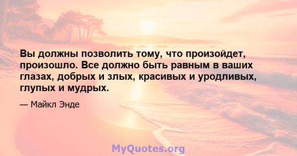 Вы должны позволить тому, что произойдет, произошло. Все должно быть равным в ваших глазах, добрых и злых, красивых и уродливых, глупых и мудрых.